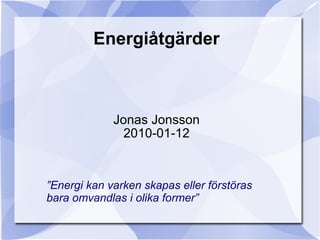 Energiåtgärder Jonas Jonsson 2010-01-12 ” Energi kan varken skapas eller förstöras  bara omvandlas i olika former” 