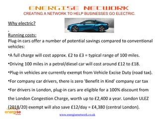 ENERGISE NETWORK 
CREATING A NETWORK TO HELP BUSINESSES GO ELECTRIC. 
www.energisenetwork.co.uk 
Why electric? 
Running costs: 
Plug-in cars offer a number of potential savings compared to conventional 
vehicles: 
•A full charge will cost approx. £2 to £3 = typical range of 100 miles. 
•Driving 100 miles in a petrol/diesel car will cost around £12 to £18. 
•Plug-in vehicles are currently exempt from Vehicle Excise Duty (road tax). 
•For company car drivers, there is zero 'Benefit in Kind' company car tax 
•For drivers in London, plug-in cars are eligible for a 100% discount from 
the London Congestion Charge, worth up to £2,400 a year. London ULEZ 
(2018/20) exempt will also save £12/day = £4,380 (central London). 
 