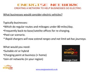 ENERGISE NETWORK 
CREATING A NETWORK TO HELP BUSINESSES GO ELECTRIC. 
What businesses would consider electric vehicles? 
Typically businesses: 
•Which do regular routes and mileages under 80 miles/day. 
•Frequently back-to-base/satelite offices for re-charging. 
•Pool-car scenario. 
* Rapid chargers will now extend ranges and not limit ad-hoc journeys. 
What would you need: 
•Suitable eV or hybrid 
•Charging point at business (+ home) 
•Join eV networks (in your region) 
www.energisenetwork.co.uk 
 