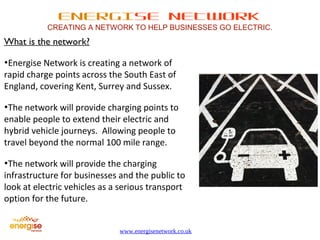 ENERGISE NETWORK 
CREATING A NETWORK TO HELP BUSINESSES GO ELECTRIC. 
www.energisenetwork.co.uk 
What is the network? 
•Energise Network is creating a network of 
rapid charge points across the South East of 
England, covering Kent, Surrey and Sussex. 
•The network will provide charging points to 
enable people to extend their electric and 
hybrid vehicle journeys. Allowing people to 
travel beyond the normal 100 mile range. 
•The network will provide the charging 
infrastructure for businesses and the public to 
look at electric vehicles as a serious transport 
option for the future. 
 