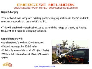 ENERGISE NETWORK 
CREATING A NETWORK TO HELP BUSINESSES GO ELECTRIC. 
www.energisenetwork.co.uk 
Rapid Charging 
•The network will integrate existing public charging stations in the SE and link 
to other networks across the UK and EU. 
•This will enable drivers/businesses to extend the range of travel, by having 
frequent and rapid re-charging facilities. 
Rapid chargers will: 
•Re-charge eV’s within 30-40 minutes. 
•Extend journeys by 80-90 miles. 
•Publically accessible to all eV’s (incl. Tesla) 
•Within 1-2 miles of most Mways/A-roads 
•PAYG 
 