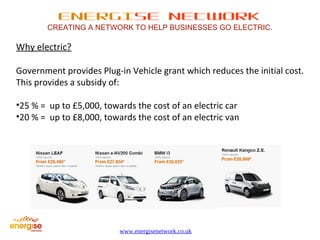 ENERGISE NETWORK 
CREATING A NETWORK TO HELP BUSINESSES GO ELECTRIC. 
www.energisenetwork.co.uk 
Why electric? 
Government provides Plug-in Vehicle grant which reduces the initial cost. 
This provides a subsidy of: 
•25 % = up to £5,000, towards the cost of an electric car 
•20 % = up to £8,000, towards the cost of an electric van 
 