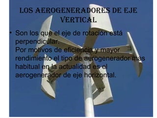 los aerogeneradores de eje vertical Son los que el eje de rotación está perpendicular. Por motivos de eficiencia y mayor rendimiento el tipo de aerogenerador mas habitual en la actualidad es el aerogenerador de eje horizontal.  