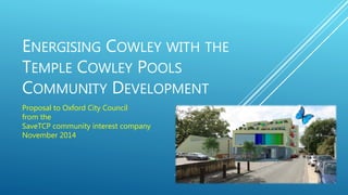 ENERGISING COWLEY WITH THE 
TEMPLE COWLEY POOLS 
COMMUNITY DEVELOPMENT 
Proposal to Oxford City Council 
from the 
SaveTCP community interest company 
November 2014 
 