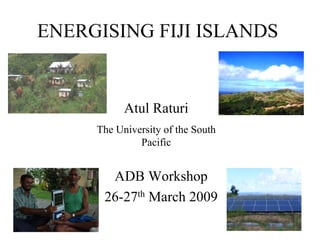ENERGISING FIJI ISLANDS


                  Atul Raturi
     The University of the South
              Pacific


         ADB Workshop
        26-27th March 2009
     The views expressed in this paper/presentation are the views of
     the author and do not necessarily reflect the views or policies of
     the Asian Development Bank (ADB), or its Board of Governors,
     or the governments they represent. ADB does not guarantee the
     accuracy of the data included in this paper and accepts no
     responsibility for any consequence of their use. Terminology
     used may not necessarily be consistent with ADB official terms.
 