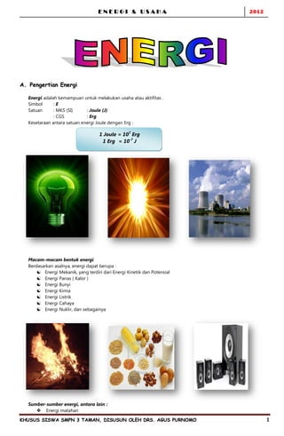 ENERGI & USAHA                        2012




A. Pengertian Energi

  Energi adalah kemampuan untuk melakukan usaha atau aktifitas .
  Simbol      :E
  Satuan      : MKS (SI)     : Joule (J)
              : CGS          : Erg
  Kesetaraan antara satuan energi Joule dengan Erg :

                                    1 Joule = 107 Erg
                                     1 Erg = 10-7 J




  Macam-macam bentuk energi
  Berdasarkan asalnya, energi dapat berupa :
       Energi Mekanik, yang terdiri dari Energi Kinetik dan Potensial
       Energi Panas ( Kalor )
       Energi Bunyi
       Energi Kimia
       Energi Listrik
       Energi Cahaya
       Energi Nuklir, dan sebagainya




  Sumber-sumber energi, antara lain :
      Energi matahari

KHUSUS SISWA SMPN 3 TAMAN, DISUSUN OLEH DRS. AGUS PURNOMO                       1
 