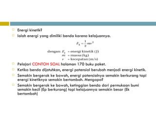 Energi kinetik? Ialah energi yang dimiliki benda karena kelajuannya. Pelajari  CONTOH SOAL  halaman 170 buku paket. Ketika benda dijatuhkan, energi potensial berubah menjadi energi kinetik. Semakin bergerak ke bawah, energi potensialnya semakin berkurang tapi energi kinetiknya semakin bertambah. Mengapa? Semakin bergerak ke bawah, ketinggian benda dari permukaan bumi semakin kecil (Ep berkurang) tapi kelajuannya semakin besar (Ek bertambah) 