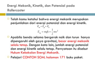 Energi Mekanik, Kinetik, dan Potensial pada Rollercoster Telah kamu ketahui bahwa energi mekanik merupakan  penjumlahan dari energi potensial dan energi kinetik. Apabila benda selama bergerak naik dan turun  hanya dipengaruhi oleh gaya gravitasi,  besar energi mekanik selalu tetap . Dengan kata lain, jumlah energi potensial dan energi kinetik selalu tetap. Pernyataan itu disebut  Hukum Kekekalan Energi Mekanik. Pelajari  CONTOH SOAL halaman 171  buku paket. 