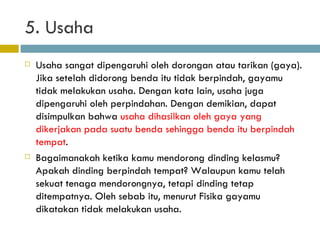 5. Usaha Usaha sangat dipengaruhi oleh dorongan atau tarikan (gaya). Jika setelah didorong benda itu tidak berpindah, gayamu tidak melakukan usaha. Dengan kata lain, usaha juga dipengaruhi oleh perpindahan. Dengan demikian, dapat disimpulkan bahwa  usaha dihasilkan oleh gaya yang dikerjakan pada suatu benda sehingga benda itu berpindah tempat . Bagaimanakah ketika kamu mendorong dinding kelasmu? Apakah dinding berpindah tempat? Walaupun kamu telah sekuat tenaga mendorongnya, tetapi dinding tetap ditempatnya. Oleh sebab itu, menurut Fisika gayamu dikatakan tidak melakukan usaha. 