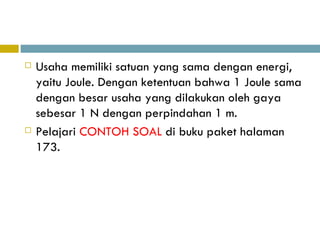 Usaha memiliki satuan yang sama dengan energi, yaitu  Joule. Dengan ketentuan bahwa 1 Joule sama dengan besar usaha yang dilakukan oleh gaya sebesar 1 N dengan perpindahan 1 m. Pelajari  CONTOH SOAL  di buku paket halaman 173. 