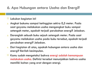 6. Apa Hubungan antara Usaha dan Energi? Lakukan kegiatan ini! Angkat bukumu sampai ketinggian sekira 0,5 meter. Pada saat gayamu melakukan usaha mengangkat buku sampai setengah meter, apakah terjadi perubahan energi? Jelaskan. Doronglah sebuah buku sejauh setengah meter. Pada saat gayamu melakukan usaha pada buku tersebut, apakah terjadi perubahan energi? Jelaskan. Dari kegiatan di atas, apakah hubungan antara usaha dan energi? Berilah kesimpulan. Kamu sudah mengetahui bahwa  energi adalah kemampuan melakukan usaha.  Definisi tersebut menunjukkan bahwa usaha memiliki kaitan yang erat dengan energi. 