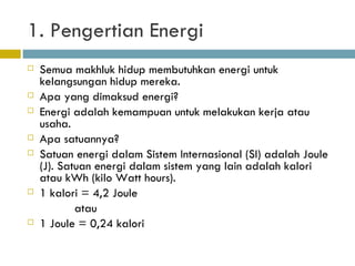 1. Pengertian Energi Semua makhluk hidup membutuhkan energi untuk kelangsungan hidup mereka. Apa yang dimaksud energi? Energi adalah kemampuan  untuk melakukan kerja atau usaha . Apa satuannya? Satuan energi dalam Sistem Internasional (SI) adalah Joule (J). Satuan energi dalam sistem yang lain adalah kalori atau kWh (kilo Watt hours).  1 kalori = 4,2 Joule atau 1 Joule = 0,24 kalori 