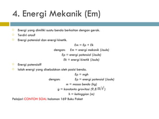 4. Energi Mekanik (Em) Energi yang dimiliki suatu benda berkaitan dengan gerak. Terdiri atas? Energi potensial dan energi kinetik. Em = Ep + Ek dengan:  Em = energi mekanik (Joule) Ep = energi potensial (Joule) Ek = energi kinetik (Joule) Energi potensial? Ialah energi yang disebabkan oleh posisi benda. Ep = mgh dengan:  Ep = energi potensial (Joule) m = massa benda (kg) g = konstanta gravitasi (9,8  ) h = ketinggian (m) Pelajari  CONTOH SOAL  halaman 169 Buku Paket 