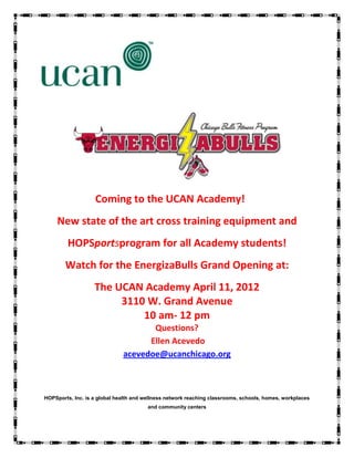 Coming to the UCAN Academy!
     New state of the art cross training equipment and
         HOPSportsprogram for all Academy students!
        Watch for the EnergizaBulls Grand Opening at:
                   The UCAN Academy April 11, 2012
                        3110 W. Grand Avenue
                            10 am- 12 pm
                                     Questions?
                                    Ellen Acevedo
                              acevedoe@ucanchicago.org



HOPSports, Inc. is a global health and wellness network reaching classrooms, schools, homes, workplaces
                                        and community centers
 