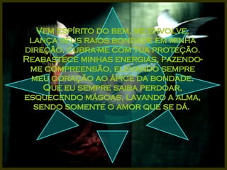 Vem espírito do bem, me envolve, lança seus raios bondade em minha direção, cubra-me com tua proteção. Reabastece minhas energias, fazendo-me compreensão, elevando sempre meu coração ao ápice da bondade. Que eu sempre saiba perdoar, esquecendo mágoas, lavando a alma, sendo somente o amor que se dá.  