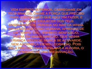 Vem espírito superior, carrega-me em teus braços, dai-me a força que preciso para continuar o que aqui vim fazer, e nunca me esquecer dos teus ensinamentos, perdida no mar da minha infantilidade como humana, aprendiz de um tempo. Oh... espírito benfazejo, sopra em minha direção. Que minha criança interior, nunca se acovarde, nem adormeça em meu coração. Pois dela preciso para espalhar a alegria, o otimismo de uma encarnação.  
