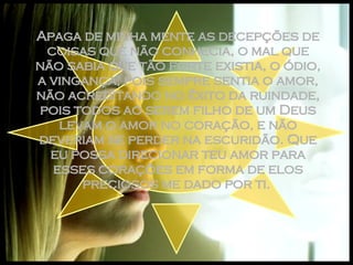 Apaga de minha mente as decepções de coisas que não conhecia, o mal que não sabia que tão forte existia, o ódio, a vingança, pois sempre sentia o amor, não acreditando no êxito da ruindade, pois todos ao serem filho de um Deus levam o amor no coração, e não deveriam se perder na escuridão. Que eu possa direcionar teu amor para esses corações em forma de elos preciosos me dado por ti.  