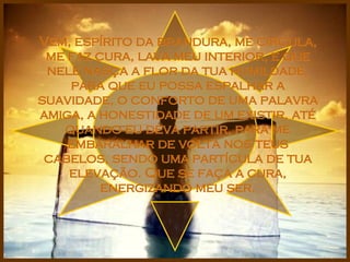 Vem, espírito da brandura, me circula, me faz cura, lava meu interior, e que nele nasça a flor da tua humildade, para que eu possa espalhar a suavidade, o conforto de uma palavra amiga, a honestidade de um existir, até quando eu deva partir, para me embaralhar de volta nos teus cabelos, sendo uma partícula de tua elevação. Que se faça a cura, energizando meu ser. 