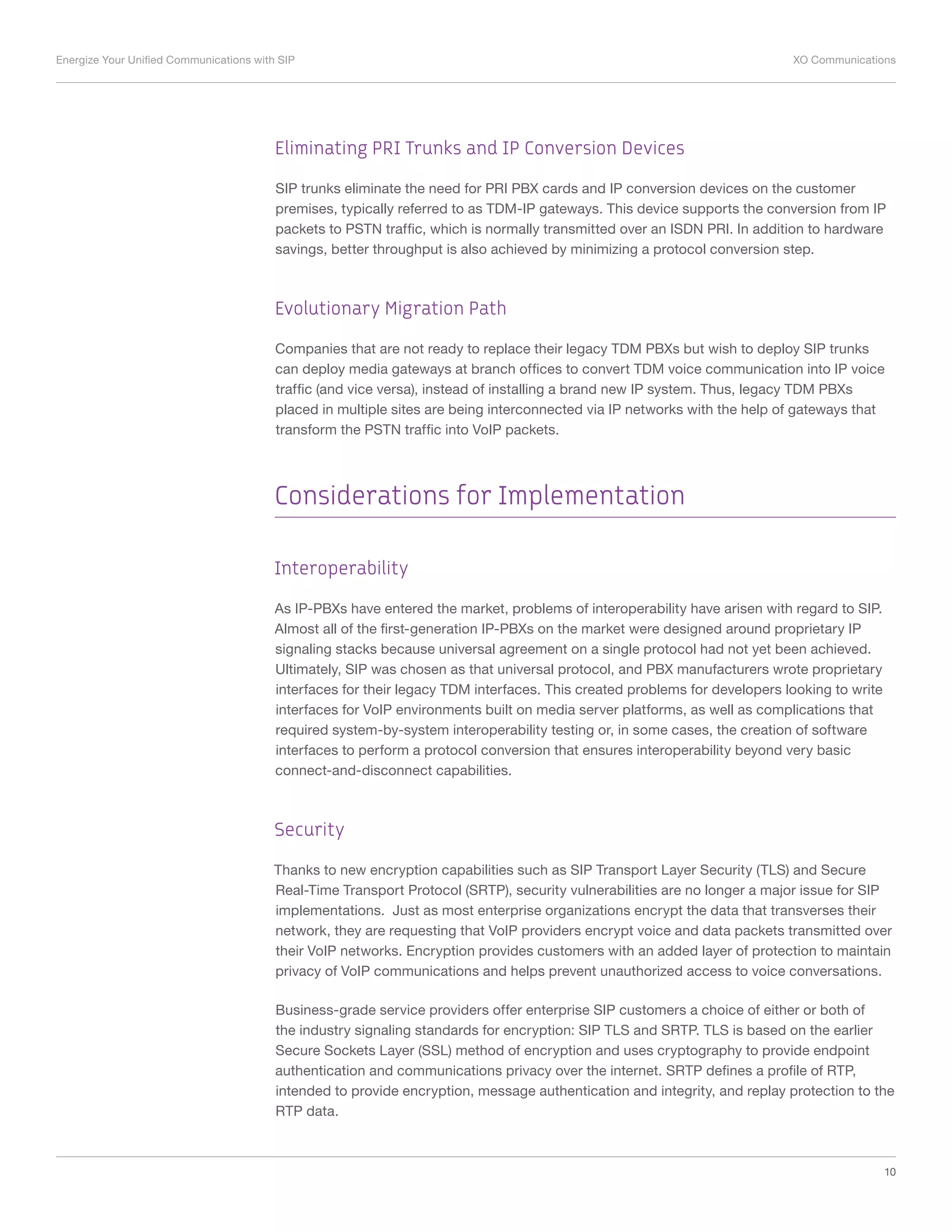 Energize Your Unified Communications with SIP	 XO Communications
10
Eliminating PRI Trunks and IP Conversion Devices
SIP trunks eliminate the need for PRI PBX cards and IP conversion devices on the customer
premises, typically referred to as TDM-IP gateways. This device supports the conversion from IP
packets to PSTN traffic, which is normally transmitted over an ISDN PRI. In addition to hardware
savings, better throughput is also achieved by minimizing a protocol conversion step.
Evolutionary Migration Path
Companies that are not ready to replace their legacy TDM PBXs but wish to deploy SIP trunks
can deploy media gateways at branch offices to convert TDM voice communication into IP voice
traffic (and vice versa), instead of installing a brand new IP system. Thus, legacy TDM PBXs
placed in multiple sites are being interconnected via IP networks with the help of gateways that
transform the PSTN traffic into VoIP packets.
Considerations for Implementation
Interoperability
As IP-PBXs have entered the market, problems of interoperability have arisen with regard to SIP.
Almost all of the first-generation IP-PBXs on the market were designed around proprietary IP
signaling stacks because universal agreement on a single protocol had not yet been achieved.
Ultimately, SIP was chosen as that universal protocol, and PBX manufacturers wrote proprietary
interfaces for their legacy TDM interfaces. This created problems for developers looking to write
interfaces for VoIP environments built on media server platforms, as well as complications that
required system-by-system interoperability testing or, in some cases, the creation of software
interfaces to perform a protocol conversion that ensures interoperability beyond very basic
connect-and-disconnect capabilities.
Security
Thanks to new encryption capabilities such as SIP Transport Layer Security (TLS) and Secure
Real-Time Transport Protocol (SRTP), security vulnerabilities are no longer a major issue for SIP
implementations. Just as most enterprise organizations encrypt the data that transverses their
network, they are requesting that VoIP providers encrypt voice and data packets transmitted over
their VoIP networks. Encryption provides customers with an added layer of protection to maintain
privacy of VoIP communications and helps prevent unauthorized access to voice conversations.
Business-grade service providers offer enterprise SIP customers a choice of either or both of
the industry signaling standards for encryption: SIP TLS and SRTP. TLS is based on the earlier
Secure Sockets Layer (SSL) method of encryption and uses cryptography to provide endpoint
authentication and communications privacy over the internet. SRTP defines a profile of RTP,
intended to provide encryption, message authentication and integrity, and replay protection to the
RTP data.
 