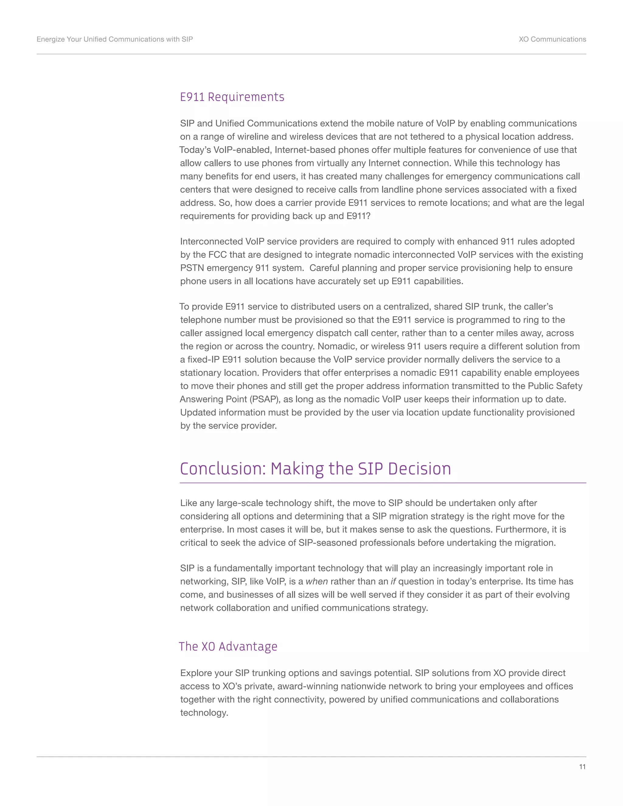 Energize Your Unified Communications with SIP	 XO Communications
11
E911 Requirements
SIP and Unified Communications extend the mobile nature of VoIP by enabling communications
on a range of wireline and wireless devices that are not tethered to a physical location address.
Today’s VoIP-enabled, Internet-based phones offer multiple features for convenience of use that
allow callers to use phones from virtually any Internet connection. While this technology has
many benefits for end users, it has created many challenges for emergency communications call
centers that were designed to receive calls from landline phone services associated with a fixed
address. So, how does a carrier provide E911 services to remote locations; and what are the legal
requirements for providing back up and E911?
Interconnected VoIP service providers are required to comply with enhanced 911 rules adopted
by the FCC that are designed to integrate nomadic interconnected VoIP services with the existing
PSTN emergency 911 system. Careful planning and proper service provisioning help to ensure
phone users in all locations have accurately set up E911 capabilities.
To provide E911 service to distributed users on a centralized, shared SIP trunk, the caller’s
telephone number must be provisioned so that the E911 service is programmed to ring to the
caller assigned local emergency dispatch call center, rather than to a center miles away, across
the region or across the country. Nomadic, or wireless 911 users require a different solution from
a fixed-IP E911 solution because the VoIP service provider normally delivers the service to a
stationary location. Providers that offer enterprises a nomadic E911 capability enable employees
to move their phones and still get the proper address information transmitted to the Public Safety
Answering Point (PSAP), as long as the nomadic VoIP user keeps their information up to date.
Updated information must be provided by the user via location update functionality provisioned
by the service provider.
Conclusion: Making the SIP Decision
Like any large-scale technology shift, the move to SIP should be undertaken only after
considering all options and determining that a SIP migration strategy is the right move for the
enterprise. In most cases it will be, but it makes sense to ask the questions. Furthermore, it is
critical to seek the advice of SIP-seasoned professionals before undertaking the migration.
SIP is a fundamentally important technology that will play an increasingly important role in
networking, SIP, like VoIP, is a when rather than an if question in today’s enterprise. Its time has
come, and businesses of all sizes will be well served if they consider it as part of their evolving
network collaboration and unified communications strategy.
The XO Advantage
Explore your SIP trunking options and savings potential. SIP solutions from XO provide direct
access to XO’s private, award-winning nationwide network to bring your employees and offices
together with the right connectivity, powered by unified communications and collaborations
technology.
 