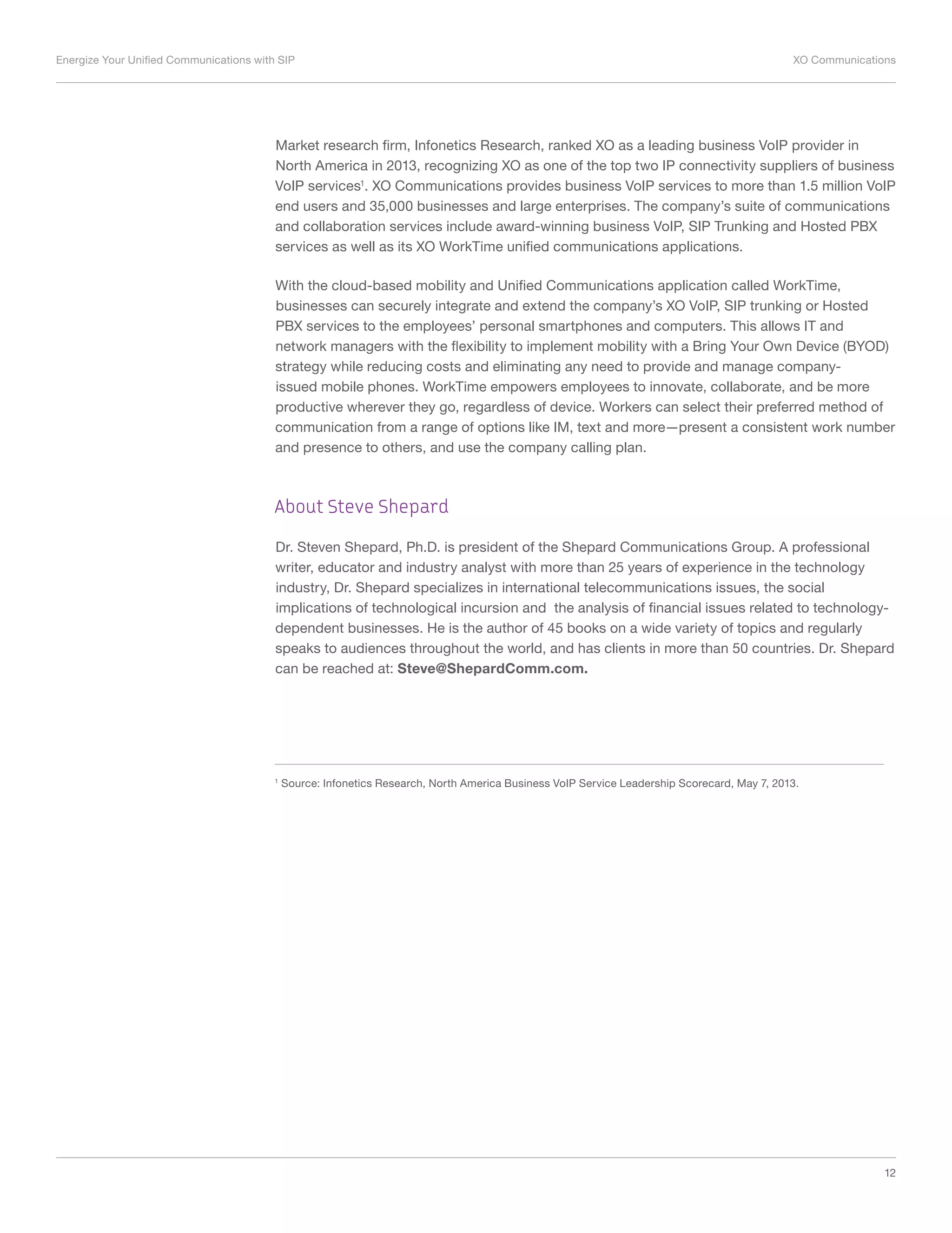 Energize Your Unified Communications with SIP	 XO Communications
12
Market research firm, Infonetics Research, ranked XO as a leading business VoIP provider in
North America in 2013, recognizing XO as one of the top two IP connectivity suppliers of business
VoIP services1
. XO Communications provides business VoIP services to more than 1.5 million VoIP
end users and 35,000 businesses and large enterprises. The company’s suite of communications
and collaboration services include award-winning business VoIP, SIP Trunking and Hosted PBX
services as well as its XO WorkTime unified communications applications.
With the cloud-based mobility and Unified Communications application called WorkTime,
businesses can securely integrate and extend the company’s XO VoIP, SIP trunking or Hosted
PBX services to the employees’ personal smartphones and computers. This allows IT and
network managers with the flexibility to implement mobility with a Bring Your Own Device (BYOD)
strategy while reducing costs and eliminating any need to provide and manage company-
issued mobile phones. WorkTime empowers employees to innovate, collaborate, and be more
productive wherever they go, regardless of device. Workers can select their preferred method of
communication from a range of options like IM, text and more—present a consistent work number
and presence to others, and use the company calling plan.
About Steve Shepard
Dr. Steven Shepard, Ph.D. is president of the Shepard Communications Group. A professional
writer, educator and industry analyst with more than 25 years of experience in the technology
industry, Dr. Shepard specializes in international telecommunications issues, the social
implications of technological incursion and the analysis of financial issues related to technology-
dependent businesses. He is the author of 45 books on a wide variety of topics and regularly
speaks to audiences throughout the world, and has clients in more than 50 countries. Dr. Shepard
can be reached at: Steve@ShepardComm.com.
1
Source: Infonetics Research, North America Business VoIP Service Leadership Scorecard, May 7, 2013.
 