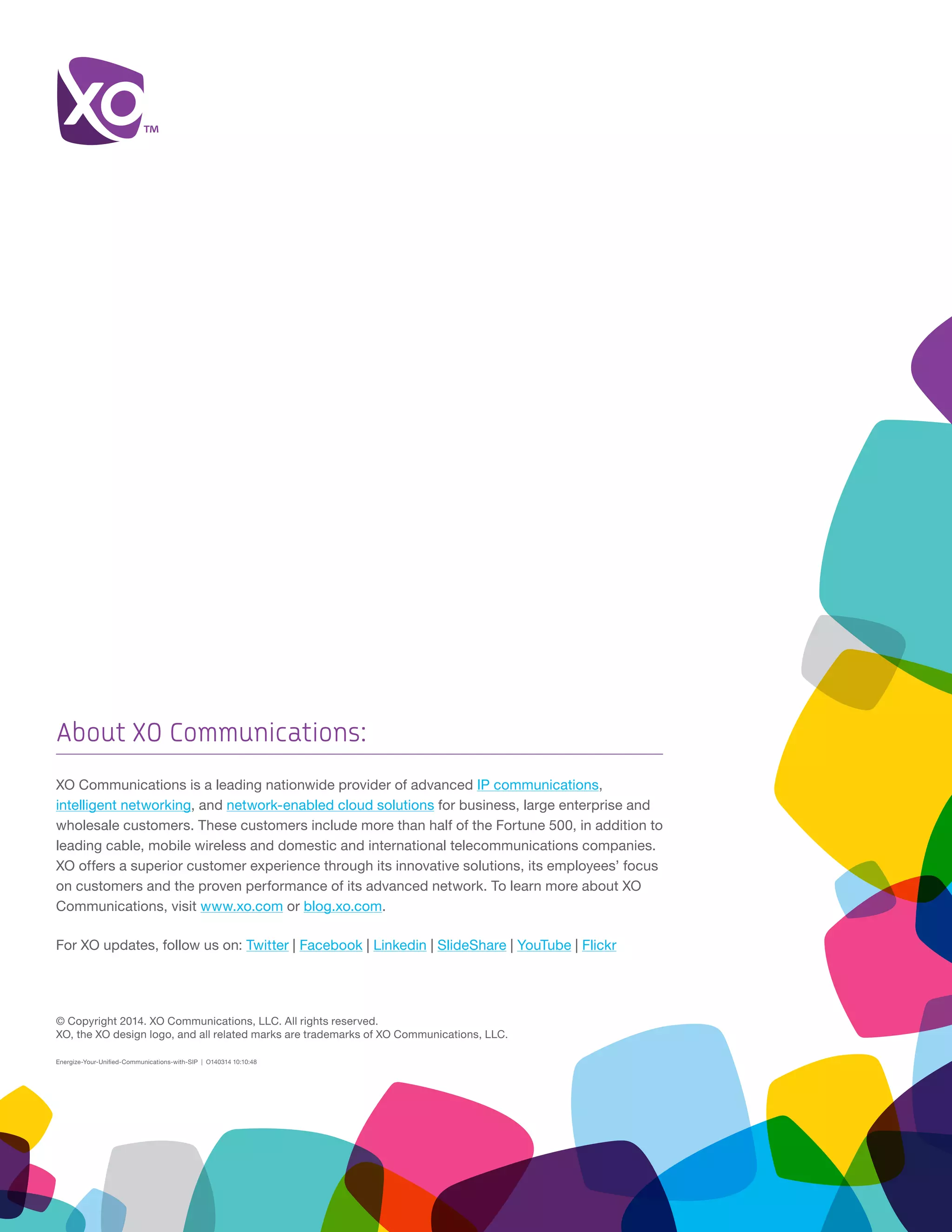 © Copyright 2014. XO Communications, LLC. All rights reserved.
XO, the XO design logo, and all related marks are trademarks of XO Communications, LLC.
Energize-Your-Unified-Communications-with-SIP | O140314 10:10:48
About XO Communications:
XO Communications is a leading nationwide provider of advanced IP communications,
intelligent networking, and network-enabled cloud solutions for business, large enterprise and
wholesale customers. These customers include more than half of the Fortune 500, in addition to
leading cable, mobile wireless and domestic and international telecommunications companies.
XO offers a superior customer experience through its innovative solutions, its employees’ focus
on customers and the proven performance of its advanced network. To learn more about XO
Communications, visit www.xo.com or blog.xo.com.
For XO updates, follow us on: Twitter | Facebook | Linkedin | SlideShare | YouTube | Flickr
 