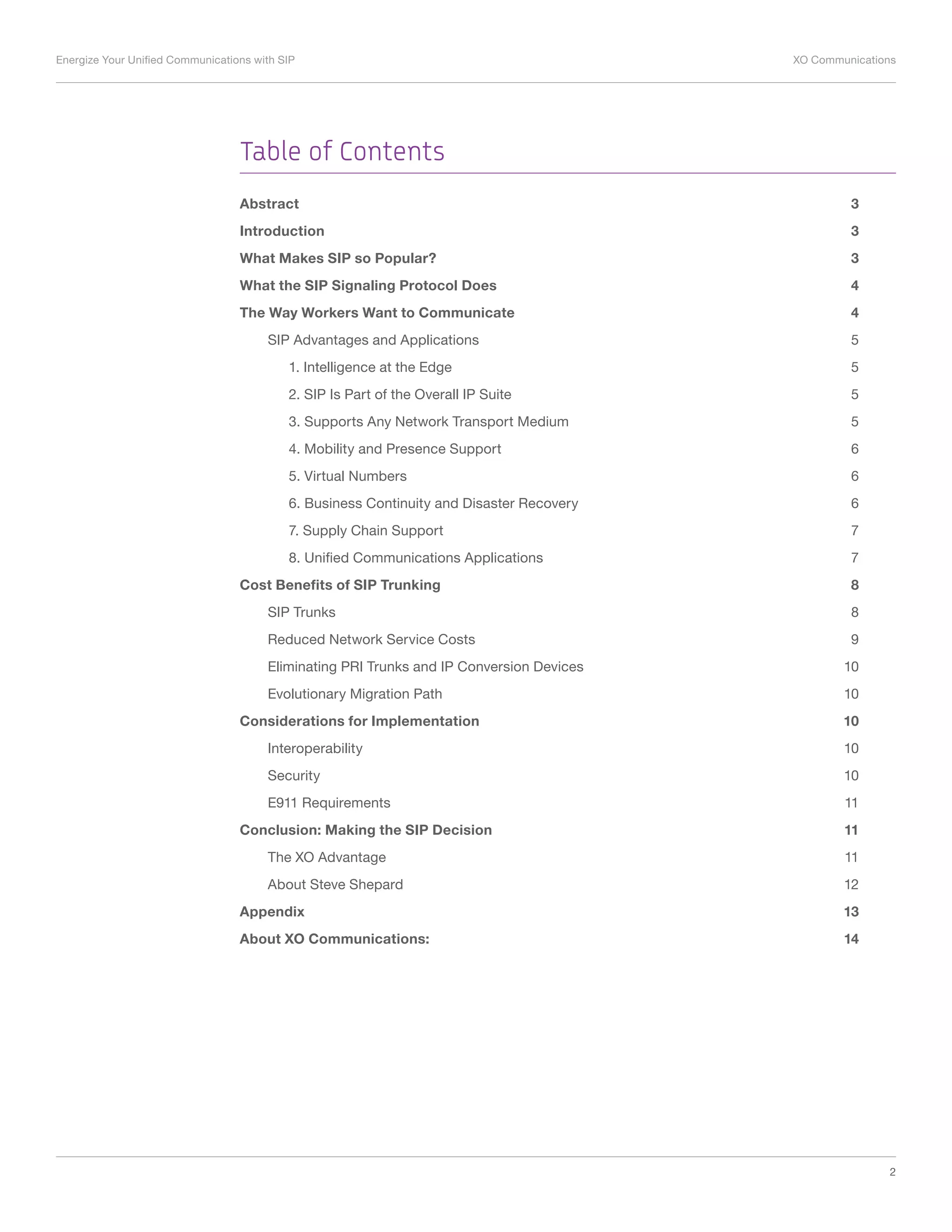 Energize Your Unified Communications with SIP	 XO Communications
2
Table of Contents
Abstract 	 3
Introduction	3
What Makes SIP so Popular? 	 3
What the SIP Signaling Protocol Does 	 4
The Way Workers Want to Communicate	 4
SIP Advantages and Applications	 5
1. Intelligence at the Edge	 5
2. SIP Is Part of the Overall IP Suite	 5
3. Supports Any Network Transport Medium	 5
4. Mobility and Presence Support 	 6
5. Virtual Numbers	 6
6. Business Continuity and Disaster Recovery	 6
7. Supply Chain Support	 7
8. Unified Communications Applications	 7
Cost Benefits of SIP Trunking	 8
SIP Trunks	 8
Reduced Network Service Costs	 9
Eliminating PRI Trunks and IP Conversion Devices	 10
Evolutionary Migration Path	 10
Considerations for Implementation	 10
Interoperability	10
Security	10
E911 Requirements	 11
Conclusion: Making the SIP Decision	 11
The XO Advantage	 11
About Steve Shepard	 12
Appendix	13
About XO Communications:	 14
 