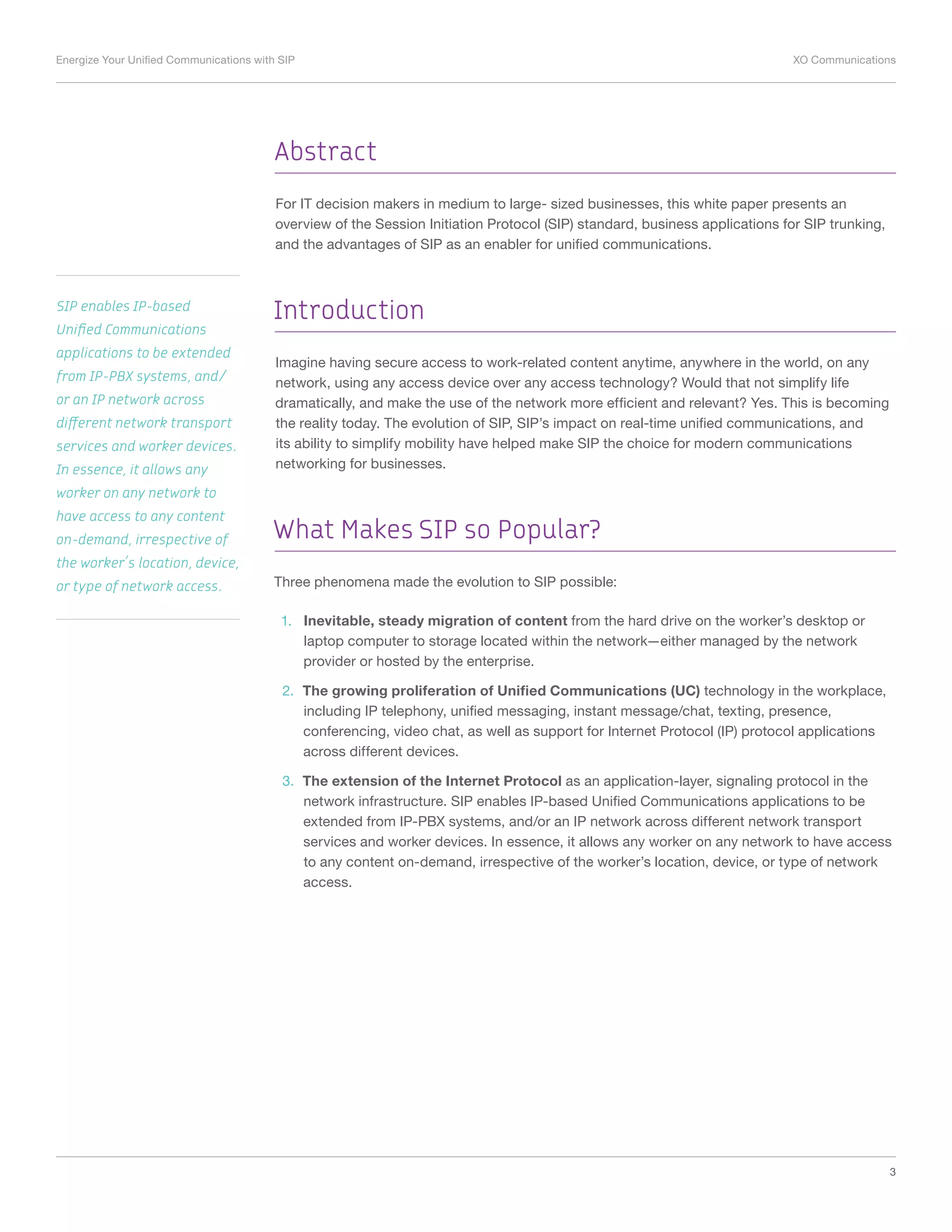 Energize Your Unified Communications with SIP	 XO Communications
3
Abstract
For IT decision makers in medium to large- sized businesses, this white paper presents an
overview of the Session Initiation Protocol (SIP) standard, business applications for SIP trunking,
and the advantages of SIP as an enabler for unified communications.
Introduction
Imagine having secure access to work-related content anytime, anywhere in the world, on any
network, using any access device over any access technology? Would that not simplify life
dramatically, and make the use of the network more efficient and relevant? Yes. This is becoming
the reality today. The evolution of SIP, SIP’s impact on real-time unified communications, and
its ability to simplify mobility have helped make SIP the choice for modern communications
networking for businesses.
What Makes SIP so Popular?
Three phenomena made the evolution to SIP possible:
1.	 Inevitable, steady migration of content from the hard drive on the worker’s desktop or
laptop computer to storage located within the network—either managed by the network
provider or hosted by the enterprise.
2.	 The growing proliferation of Unified Communications (UC) technology in the workplace,
including IP telephony, unified messaging, instant message/chat, texting, presence,
conferencing, video chat, as well as support for Internet Protocol (IP) protocol applications
across different devices.
3.	 The extension of the Internet Protocol as an application-layer, signaling protocol in the
network infrastructure. SIP enables IP-based Unified Communications applications to be
extended from IP-PBX systems, and/or an IP network across different network transport
services and worker devices. In essence, it allows any worker on any network to have access
to any content on-demand, irrespective of the worker’s location, device, or type of network
access.
SIP enables IP-based
Unified Communications
applications to be extended
from IP-PBX systems, and/
or an IP network across
different network transport
services and worker devices.
In essence, it allows any
worker on any network to
have access to any content
on-demand, irrespective of
the worker’s location, device,
or type of network access.
 