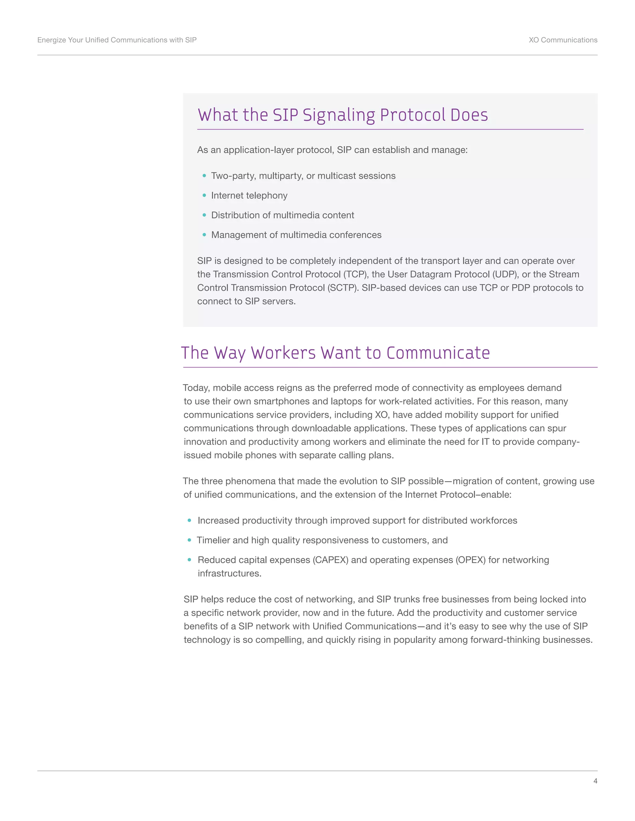 Energize Your Unified Communications with SIP	 XO Communications
4
The Way Workers Want to Communicate
Today, mobile access reigns as the preferred mode of connectivity as employees demand
to use their own smartphones and laptops for work-related activities. For this reason, many
communications service providers, including XO, have added mobility support for unified
communications through downloadable applications. These types of applications can spur
innovation and productivity among workers and eliminate the need for IT to provide company-
issued mobile phones with separate calling plans.
The three phenomena that made the evolution to SIP possible—migration of content, growing use
of unified communications, and the extension of the Internet Protocol–enable:
•	 Increased productivity through improved support for distributed workforces
•	 Timelier and high quality responsiveness to customers, and
•	 Reduced capital expenses (CAPEX) and operating expenses (OPEX) for networking
infrastructures.
SIP helps reduce the cost of networking, and SIP trunks free businesses from being locked into
a specific network provider, now and in the future. Add the productivity and customer service
benefits of a SIP network with Unified Communications—and it’s easy to see why the use of SIP
technology is so compelling, and quickly rising in popularity among forward-thinking businesses.
What the SIP Signaling Protocol Does
As an application-layer protocol, SIP can establish and manage:
•	 Two-party, multiparty, or multicast sessions
•	 Internet telephony
•	 Distribution of multimedia content
•	 Management of multimedia conferences
SIP is designed to be completely independent of the transport layer and can operate over
the Transmission Control Protocol (TCP), the User Datagram Protocol (UDP), or the Stream
Control Transmission Protocol (SCTP). SIP-based devices can use TCP or PDP protocols to
connect to SIP servers.
 