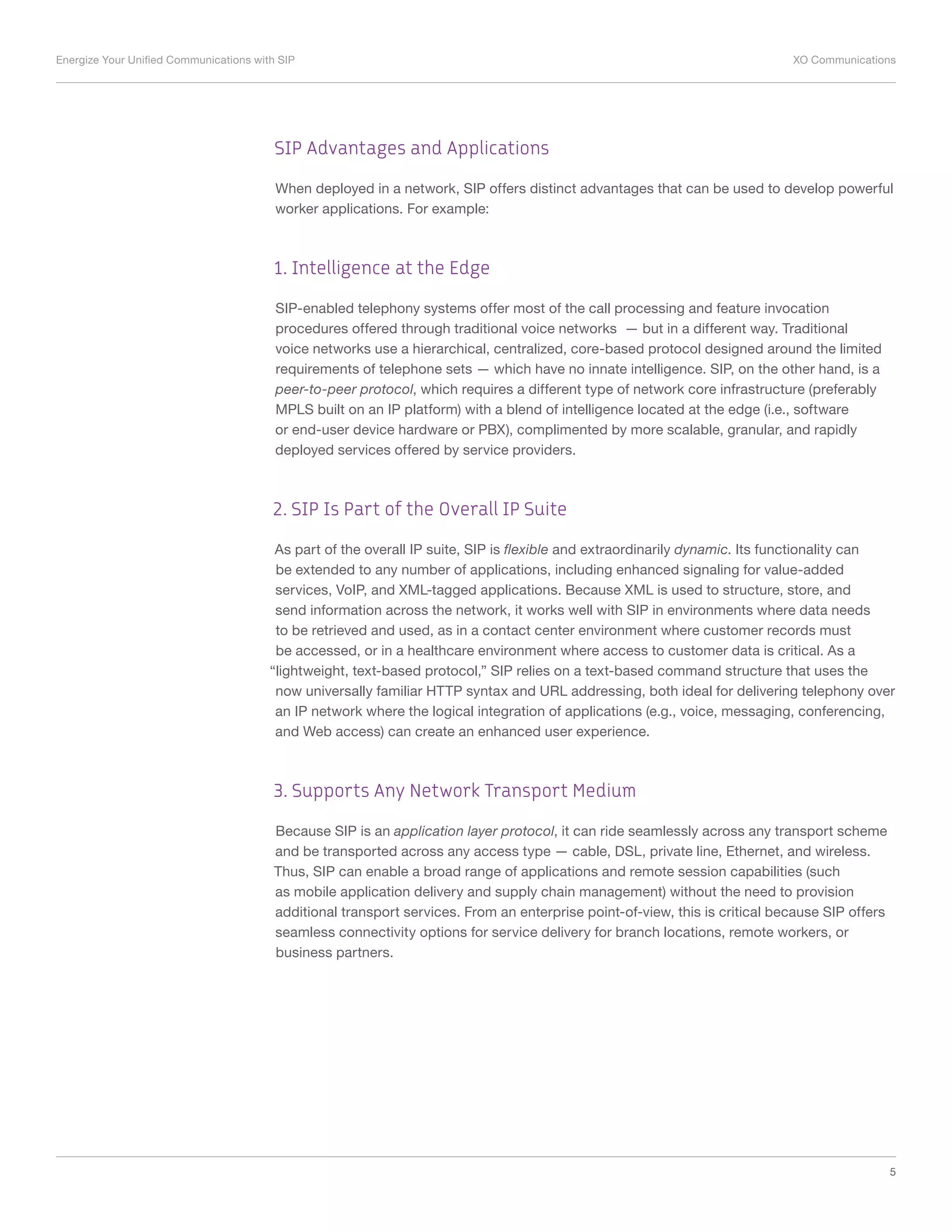 Energize Your Unified Communications with SIP	 XO Communications
5
SIP Advantages and Applications
When deployed in a network, SIP offers distinct advantages that can be used to develop powerful
worker applications. For example:
1. Intelligence at the Edge
SIP-enabled telephony systems offer most of the call processing and feature invocation
procedures offered through traditional voice networks — but in a different way. Traditional
voice networks use a hierarchical, centralized, core-based protocol designed around the limited
requirements of telephone sets — which have no innate intelligence. SIP, on the other hand, is a
peer-to-peer protocol, which requires a different type of network core infrastructure (preferably
MPLS built on an IP platform) with a blend of intelligence located at the edge (i.e., software
or end-user device hardware or PBX), complimented by more scalable, granular, and rapidly
deployed services offered by service providers.
2. SIP Is Part of the Overall IP Suite
As part of the overall IP suite, SIP is flexible and extraordinarily dynamic. Its functionality can
be extended to any number of applications, including enhanced signaling for value-added
services, VoIP, and XML-tagged applications. Because XML is used to structure, store, and
send information across the network, it works well with SIP in environments where data needs
to be retrieved and used, as in a contact center environment where customer records must
be accessed, or in a healthcare environment where access to customer data is critical. As a
“lightweight, text-based protocol,” SIP relies on a text-based command structure that uses the
now universally familiar HTTP syntax and URL addressing, both ideal for delivering telephony over
an IP network where the logical integration of applications (e.g., voice, messaging, conferencing,
and Web access) can create an enhanced user experience.
3. Supports Any Network Transport Medium
Because SIP is an application layer protocol, it can ride seamlessly across any transport scheme
and be transported across any access type — cable, DSL, private line, Ethernet, and wireless.
Thus, SIP can enable a broad range of applications and remote session capabilities (such
as mobile application delivery and supply chain management) without the need to provision
additional transport services. From an enterprise point-of-view, this is critical because SIP offers
seamless connectivity options for service delivery for branch locations, remote workers, or
business partners.
 