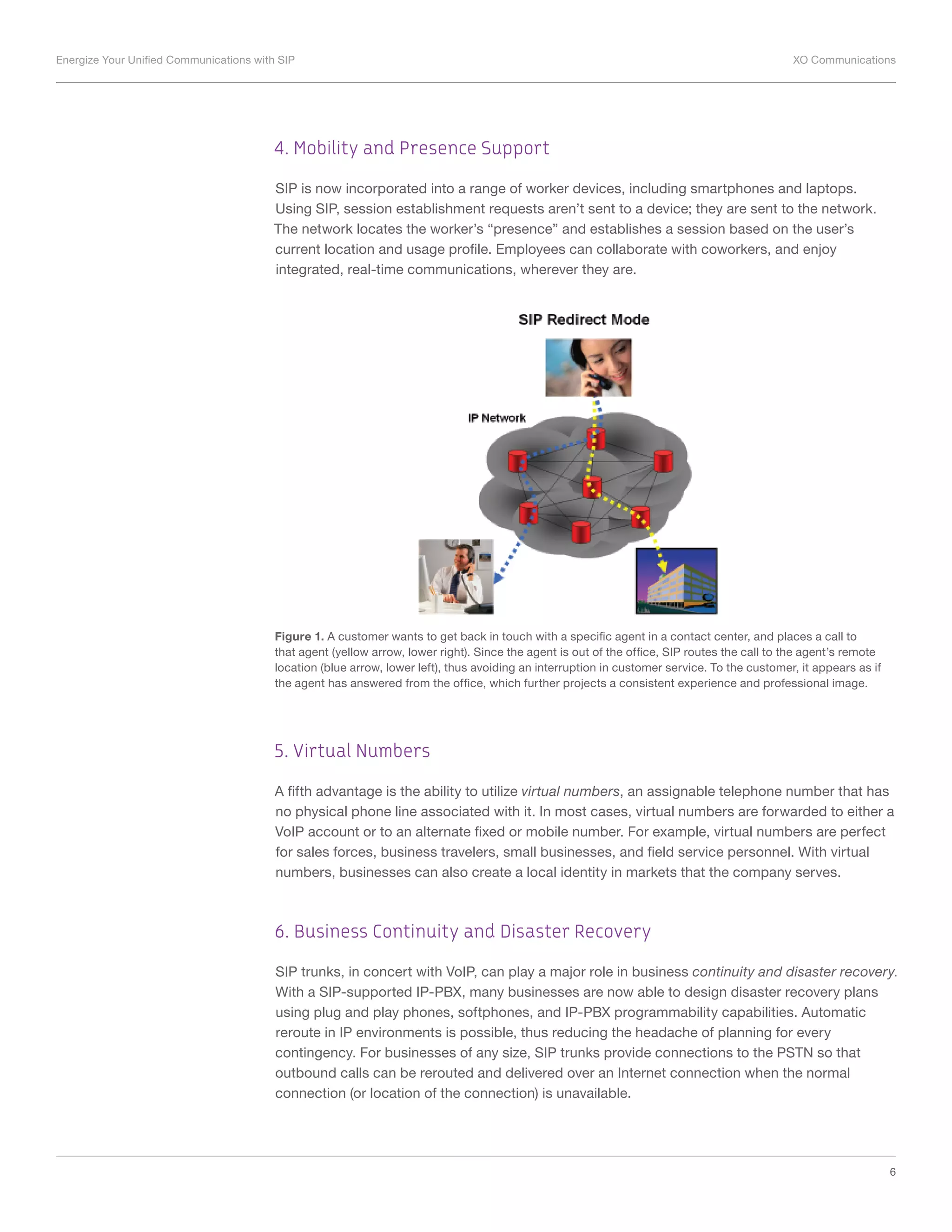 Energize Your Unified Communications with SIP	 XO Communications
6
4. Mobility and Presence Support
SIP is now incorporated into a range of worker devices, including smartphones and laptops.
Using SIP, session establishment requests aren’t sent to a device; they are sent to the network.
The network locates the worker’s “presence” and establishes a session based on the user’s
current location and usage profile. Employees can collaborate with coworkers, and enjoy
integrated, real-time communications, wherever they are.
Figure 1. A customer wants to get back in touch with a specific agent in a contact center, and places a call to
that agent (yellow arrow, lower right). Since the agent is out of the office, SIP routes the call to the agent’s remote
location (blue arrow, lower left), thus avoiding an interruption in customer service. To the customer, it appears as if
the agent has answered from the office, which further projects a consistent experience and professional image.
5. Virtual Numbers
A fifth advantage is the ability to utilize virtual numbers, an assignable telephone number that has
no physical phone line associated with it. In most cases, virtual numbers are forwarded to either a
VoIP account or to an alternate fixed or mobile number. For example, virtual numbers are perfect
for sales forces, business travelers, small businesses, and field service personnel. With virtual
numbers, businesses can also create a local identity in markets that the company serves.
6. Business Continuity and Disaster Recovery
SIP trunks, in concert with VoIP, can play a major role in business continuity and disaster recovery.
With a SIP-supported IP-PBX, many businesses are now able to design disaster recovery plans
using plug and play phones, softphones, and IP-PBX programmability capabilities. Automatic
reroute in IP environments is possible, thus reducing the headache of planning for every
contingency. For businesses of any size, SIP trunks provide connections to the PSTN so that
outbound calls can be rerouted and delivered over an Internet connection when the normal
connection (or location of the connection) is unavailable.
 
