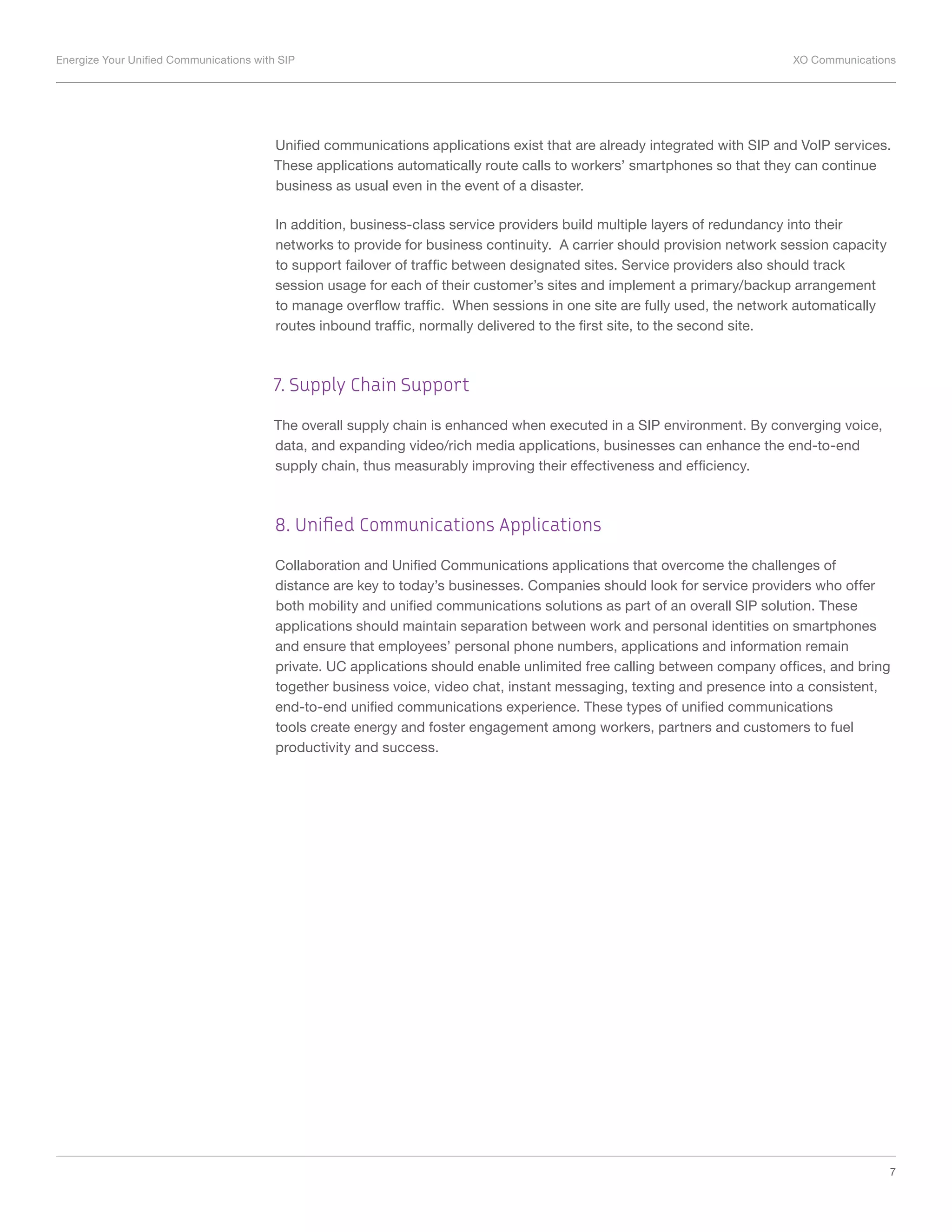 Energize Your Unified Communications with SIP	 XO Communications
7
Unified communications applications exist that are already integrated with SIP and VoIP services.
These applications automatically route calls to workers’ smartphones so that they can continue
business as usual even in the event of a disaster.
In addition, business-class service providers build multiple layers of redundancy into their
networks to provide for business continuity. A carrier should provision network session capacity
to support failover of traffic between designated sites. Service providers also should track
session usage for each of their customer’s sites and implement a primary/backup arrangement
to manage overflow traffic. When sessions in one site are fully used, the network automatically
routes inbound traffic, normally delivered to the first site, to the second site.
7. Supply Chain Support
The overall supply chain is enhanced when executed in a SIP environment. By converging voice,
data, and expanding video/rich media applications, businesses can enhance the end-to-end
supply chain, thus measurably improving their effectiveness and efficiency.
8. Unified Communications Applications
Collaboration and Unified Communications applications that overcome the challenges of
distance are key to today’s businesses. Companies should look for service providers who offer
both mobility and unified communications solutions as part of an overall SIP solution. These
applications should maintain separation between work and personal identities on smartphones
and ensure that employees’ personal phone numbers, applications and information remain
private. UC applications should enable unlimited free calling between company offices, and bring
together business voice, video chat, instant messaging, texting and presence into a consistent,
end-to-end unified communications experience. These types of unified communications
tools create energy and foster engagement among workers, partners and customers to fuel
productivity and success.
 