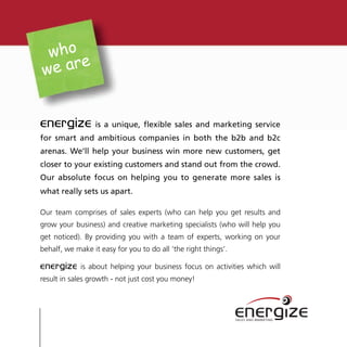 who
      e
we ar


energize         is a unique, flexible sales and marketing service
for smart and ambitious companies in both the b2b and b2c
arenas. We’ll help your business win more new customers, get
closer to your existing customers and stand out from the crowd.
Our absolute focus on helping you to generate more sales is
what really sets us apart.

Our team comprises of sales experts (who can help you get results and
grow your business) and creative marketing specialists (who will help you
get noticed). By providing you with a team of experts, working on your
behalf, we make it easy for you to do all ‘the right things’.

energize     is about helping your business focus on activities which will
result in sales growth - not just cost you money!



                                                                energize
                                                                SALES AND MARKETING
 