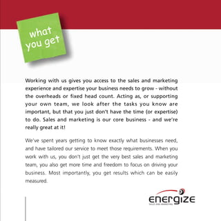 what t
you ge


Working with us gives you access to the sales and marketing
experience and expertise your business needs to grow - without
the overheads or fixed head count. Acting as, or supporting
your own team, we look after the tasks you know are
important, but that you just don’t have the time (or expertise)
to do. Sales and marketing is our core business - and we’re
really great at it!

We’ve spent years getting to know exactly what businesses need,
and have tailored our service to meet those requirements. When you
work with us, you don’t just get the very best sales and marketing
team, you also get more time and freedom to focus on driving your
business. Most importantly, you get results which can be easily
measured.


                                                     energize
                                                     SALES AND MARKETING
 