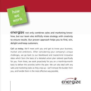 how
   we
  work

energize         not only combines sales and marketing know-
how, but our team also skillfully mixes strategy with creativity
to ensure results. Our proven approach helps you to find, win,
delight and keep customers.

Call us today. We’ll meet with you and get to know your business,
market and ambitions. After considering your company’s unique
challenges, we go back to our blackboard and mastermind innovative
ideas which form the basis of a detailed action plan tailored specifically
for you. From there, we work proactively for you on a month-by-month
basis to deliver the activities within the plan. We can also deal with any
sales and marketing tasks as they crop-up - we’ll remove the burden from
you, and handle them in the most effective way possible.




                                                            energize
                                                            SALES AND MARKETING
 