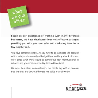 what
      n
we ca
 offer


Based on our experience of working with many different
businesses, we have developed three cost-effective packages
providing you with your own sales and marketing team for a
low monthly cost.

You have complete control. All you have to do is choose the package
which suits your business (and budget) best and buy a bank of hours.
We’ll agree what work should be carried out each month/quarter in
advance and you receive a monthly itemised timesheet.

We never tie a client into a retainer - our clients stay with us because
they want to, and because they see real value in what we do.




                                                          energize
                                                          SALES AND MARKETING
 