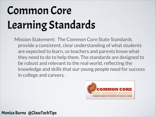 Common Core
Learning Standards
Mission Statement: The Common Core State Standards
provide a consistent, clear understanding of what students
are expected to learn, so teachers and parents know what
they need to do to help them. The standards are designed to
be robust and relevant to the real world, reflecting the
knowledge and skills that our young people need for success
in college and careers.
Monica Burns @ClassTechTips
 