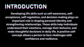 INTRODUCTION
INTRODUCTION
INTRODUCTION
Developing life skills such as self-awareness, self-
Developing life skills such as self-awareness, self-
acceptance, self-regulation, and decision-making plays an
acceptance, self-regulation, and decision-making plays an
important role in shaping personal identity and
important role in shaping personal identity and
strengthening relationships. These skills help individuals
strengthening relationships. These skills help individuals
understand their emotions, manage their behavior, and
understand their emotions, manage their behavior, and
make thoughtful decisions in daily life. A positive self-
make thoughtful decisions in daily life. A positive self-
concept allows a person to face challenges with
concept allows a person to face challenges with
confidence and resilience.
confidence and resilience.
Developing life skills such as self-awareness, self-
acceptance, self-regulation, and decision-making plays an
important role in shaping personal identity and
strengthening relationships. These skills help individuals
understand their emotions, manage their behavior, and
make thoughtful decisions in daily life. A positive self-
concept allows a person to face challenges with
confidence and resilience.
 