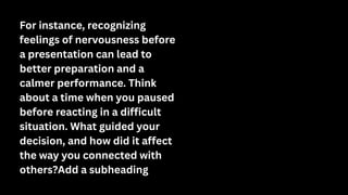For instance, recognizing
feelings of nervousness before
a presentation can lead to
better preparation and a
calmer performance. Think
about a time when you paused
before reacting in a difficult
situation. What guided your
decision, and how did it affect
the way you connected with
others?Add a subheading
 