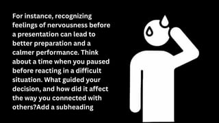For instance, recognizing
feelings of nervousness before
a presentation can lead to
better preparation and a
calmer performance. Think
about a time when you paused
before reacting in a difficult
situation. What guided your
decision, and how did it affect
the way you connected with
others?Add a subheading
 