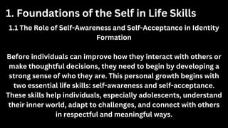 1.1 The Role of Self-Awareness and Self-Acceptance in Identity
Formation
Before individuals can improve how they interact with others or
make thoughtful decisions, they need to begin by developing a
strong sense of who they are. This personal growth begins with
two essential life skills: self-awareness and self-acceptance.
These skills help individuals, especially adolescents, understand
their inner world, adapt to challenges, and connect with others
in respectful and meaningful ways.
1. Foundations of the Self in Life Skills
 