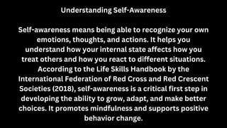 Understanding Self-Awareness
Self-awareness means being able to recognize your own
emotions, thoughts, and actions. It helps you
understand how your internal state affects how you
treat others and how you react to different situations.
According to the Life Skills Handbook by the
International Federation of Red Cross and Red Crescent
Societies (2018), self-awareness is a critical first step in
developing the ability to grow, adapt, and make better
choices. It promotes mindfulness and supports positive
behavior change.
 