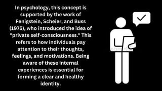 In psychology, this concept is
supported by the work of
Fenigstein, Scheier, and Buss
(1975), who introduced the idea of
"private self-consciousness." This
refers to how individuals pay
attention to their thoughts,
feelings, and motivations. Being
aware of these internal
experiences is essential for
forming a clear and healthy
identity.
 