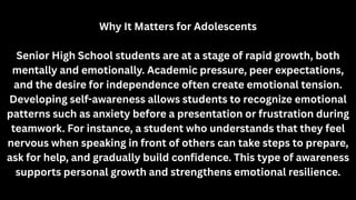Why It Matters for Adolescents
Senior High School students are at a stage of rapid growth, both
mentally and emotionally. Academic pressure, peer expectations,
and the desire for independence often create emotional tension.
Developing self-awareness allows students to recognize emotional
patterns such as anxiety before a presentation or frustration during
teamwork. For instance, a student who understands that they feel
nervous when speaking in front of others can take steps to prepare,
ask for help, and gradually build confidence. This type of awareness
supports personal growth and strengthens emotional resilience.
 