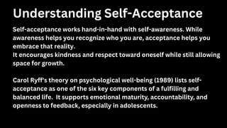 Self-acceptance works hand-in-hand with self-awareness. While
awareness helps you recognize who you are, acceptance helps you
embrace that reality.
It encourages kindness and respect toward oneself while still allowing
space for growth.
Carol Ryff's theory on psychological well-being (1989) lists self-
acceptance as one of the six key components of a fulfilling and
balanced life. It supports emotional maturity, accountability, and
openness to feedback, especially in adolescents.
Understanding Self-Acceptance
 