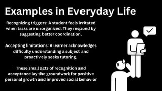 Recognizing triggers: A student feels irritated
when tasks are unorganized. They respond by
suggesting better coordination.
Accepting limitations: A learner acknowledges
difficulty understanding a subject and
proactively seeks tutoring.
These small acts of recognition and
acceptance lay the groundwork for positive
personal growth and improved social behavior
Examples in Everyday Life
 
