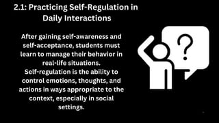 After gaining self-awareness and
self-acceptance, students must
learn to manage their behavior in
real-life situations.
Self-regulation is the ability to
control emotions, thoughts, and
actions in ways appropriate to the
context, especially in social
settings.
2.1: Practicing Self-Regulation in
Daily Interactions
 