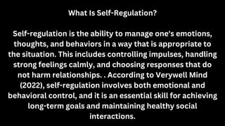 What Is Self-Regulation?
Self-regulation is the ability to manage one's emotions,
thoughts, and behaviors in a way that is appropriate to
the situation. This includes controlling impulses, handling
strong feelings calmly, and choosing responses that do
not harm relationships. . According to Verywell Mind
(2022), self-regulation involves both emotional and
behavioral control, and it is an essential skill for achieving
long-term goals and maintaining healthy social
interactions.
 
