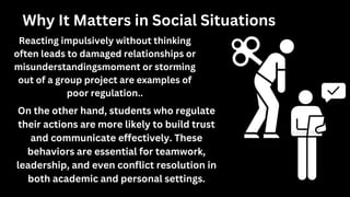 Why It Matters in Social Situations
Reacting impulsively without thinking
often leads to damaged relationships or
misunderstandingsmoment or storming
out of a group project are examples of
poor regulation..
On the other hand, students who regulate
their actions are more likely to build trust
and communicate effectively. These
behaviors are essential for teamwork,
leadership, and even conflict resolution in
both academic and personal settings.
 