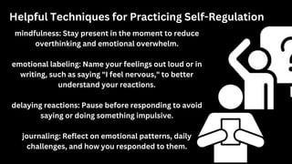Helpful Techniques for Practicing Self-Regulation
mindfulness: Stay present in the moment to reduce
overthinking and emotional overwhelm.
emotional labeling: Name your feelings out loud or in
writing, such as saying "I feel nervous," to better
understand your reactions.
delaying reactions: Pause before responding to avoid
saying or doing something impulsive.
journaling: Reflect on emotional patterns, daily
challenges, and how you responded to them.
 